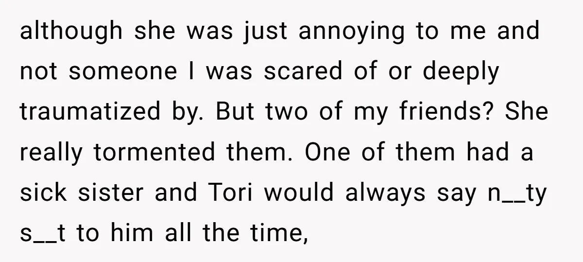 although she was just annoying to me and not someone I was scared of or deeply traumatized by. But two of my friends? She really tormented them. One of them...