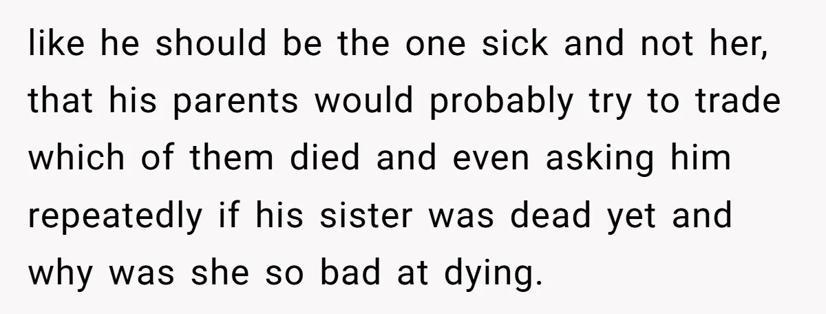 like he should be the one sick and not her, that his parents would probably try to trade which of them died and even asking him repeatedly if his sister...