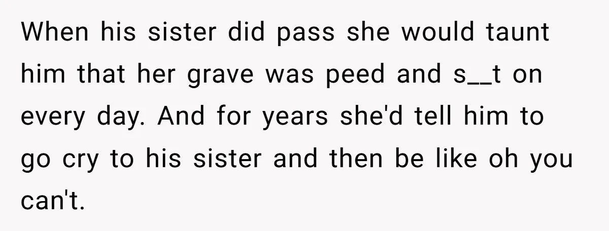 When his sister did pass she would taunt him that her grave was peed and s__t on every day. And for years she'd tell him to go cry to his...