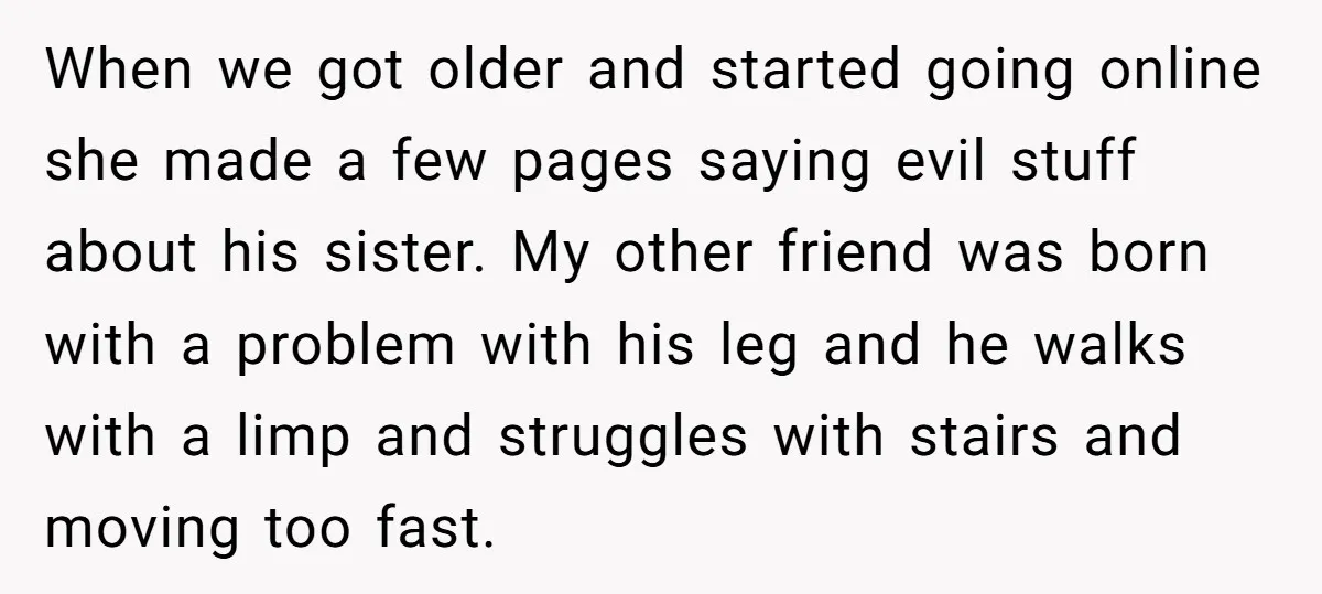 When we got older and started going online she made a few pages saying evil stuff about his sister. My other friend was born with a problem with his leg...