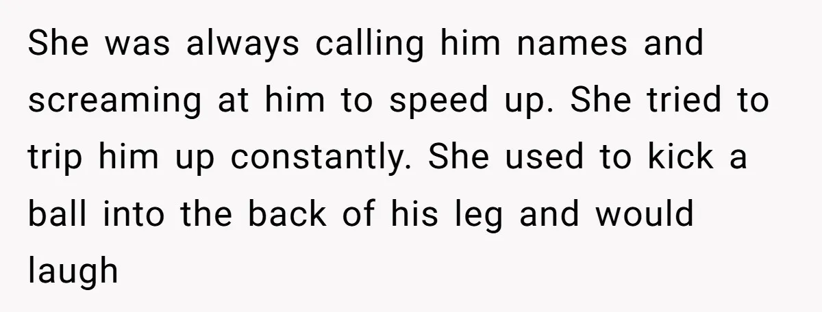 She was always calling him names and screaming at him to speed up. She tried to trip him up constantly. She used to kick a ball into the back of...