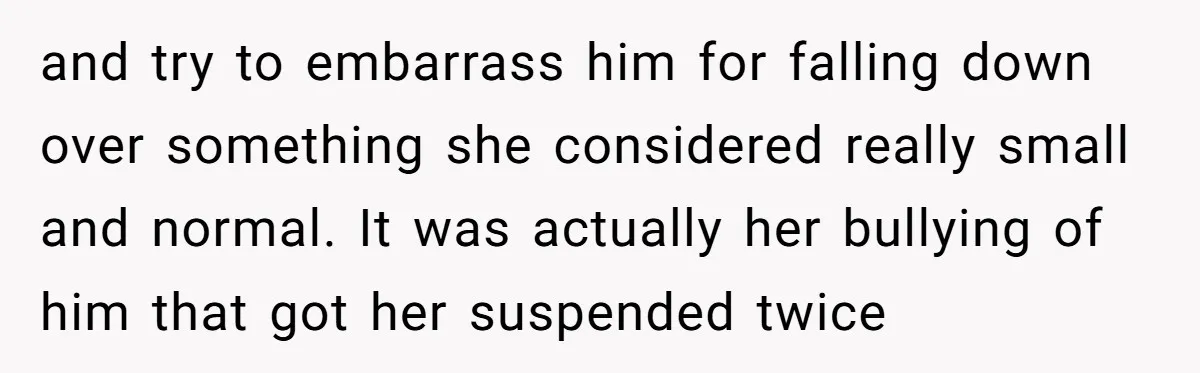 and try to embarrass him for falling down over something she considered really small and normal. It was actually her bullying of him that got her suspended twice