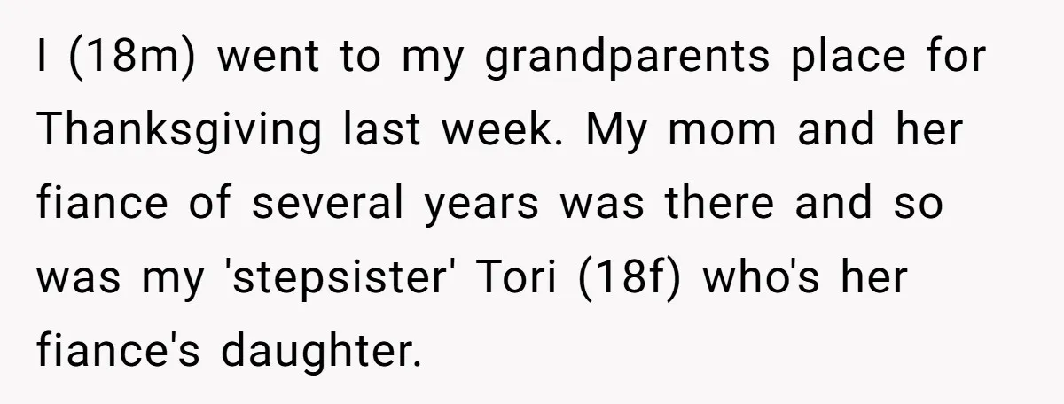 I (18m) went to my grandparents place for Thanksgiving last week. My mom and her fiance of several years was there and so was my 'stepsister' Tori (18f) who's her...