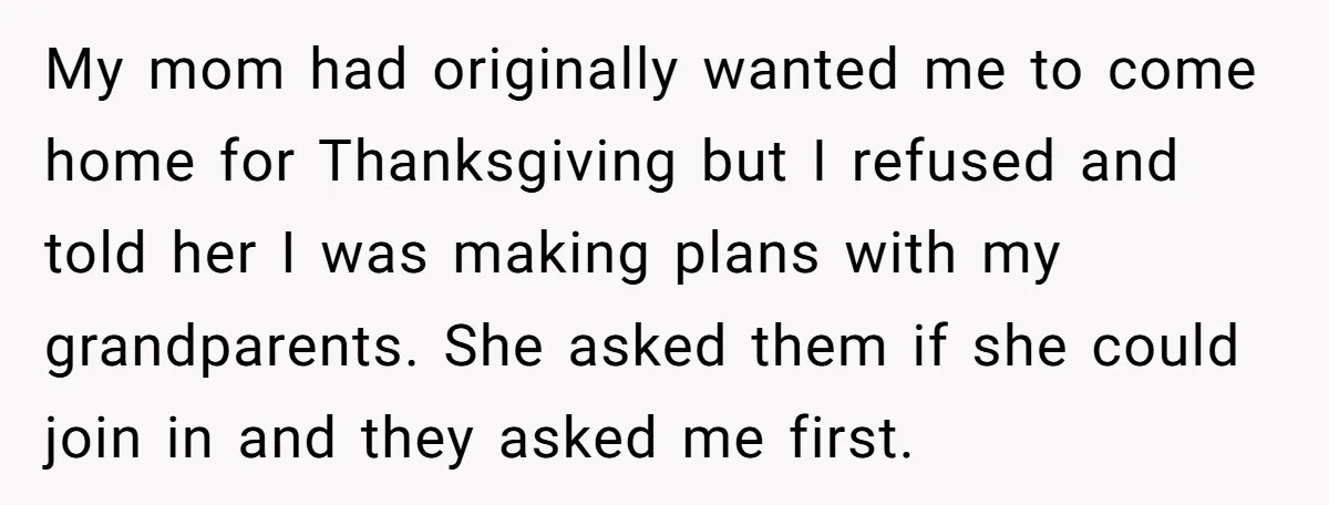 My mom had originally wanted me to come home for Thanksgiving but I refused and told her I was making plans with my grandparents. She asked them if she could...