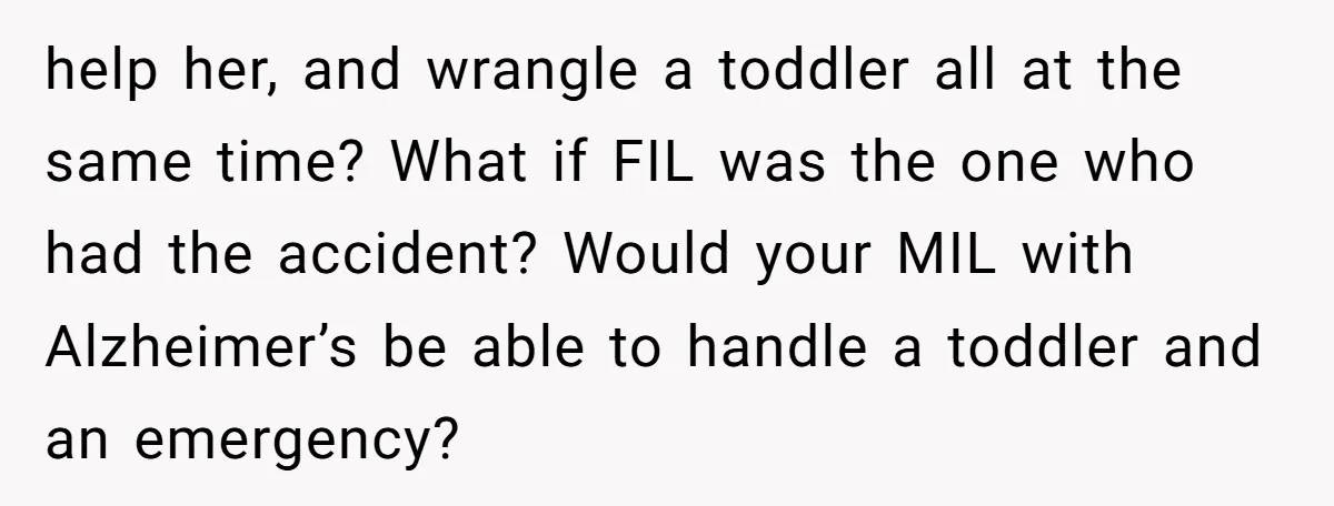 help her, and wrangle a toddler all at the same time? What if FIL was the one who had the accident? Would your MIL with Alzheimer’s be able to handle...