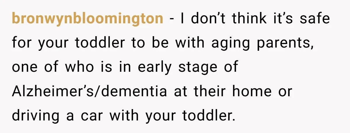 bronwynbloomington − I don’t think it’s safe for your toddler to be with aging parents, one of who is in early stage of Alzheimer’s/dementia at their home or driving a...