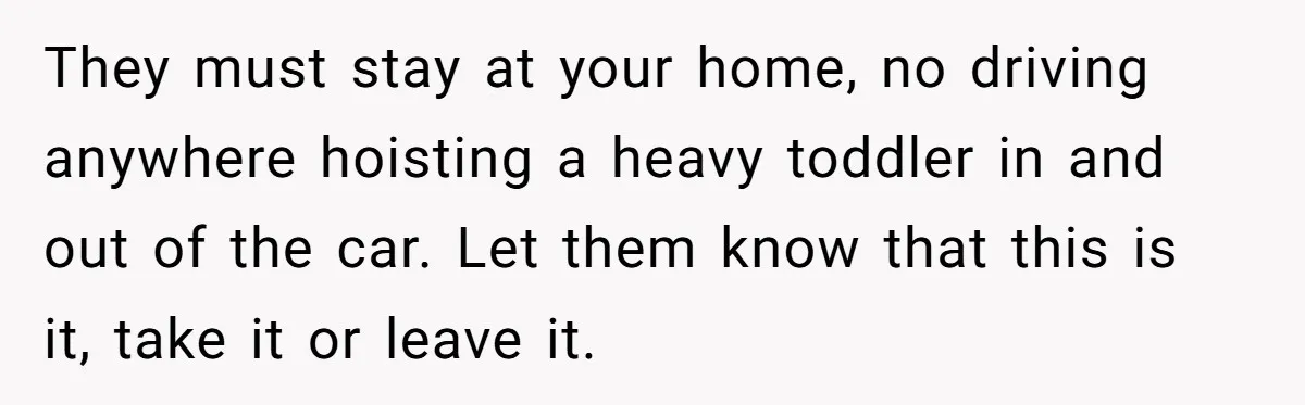 They must stay at your home, no driving anywhere hoisting a heavy toddler in and out of the car. Let them know that this is it, take it or leave...