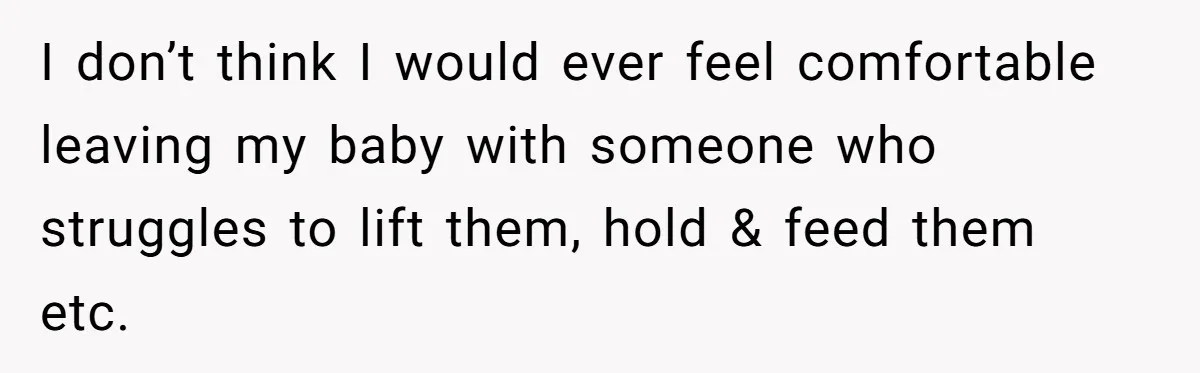 I don’t think I would ever feel comfortable leaving my baby with someone who struggles to lift them, hold & feed them etc.
