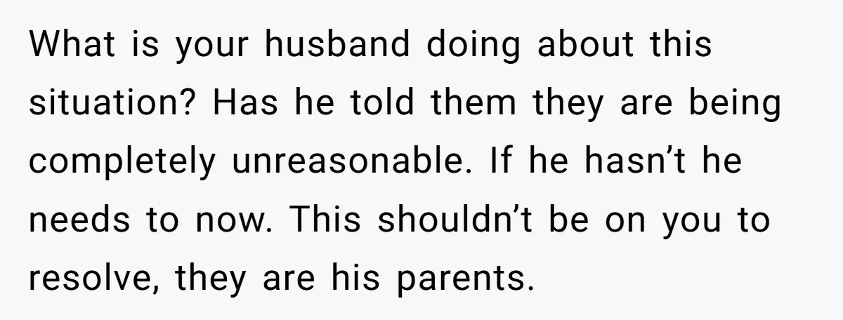 What is your husband doing about this situation? Has he told them they are being completely unreasonable. If he hasn’t he needs to now. This shouldn’t be on you to...