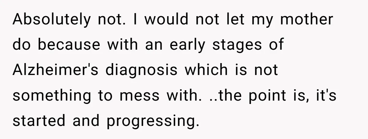 Absolutely not. I would not let my mother do because with an early stages of Alzheimer's diagnosis which is not something to mess with. ..the point is, it's started and...