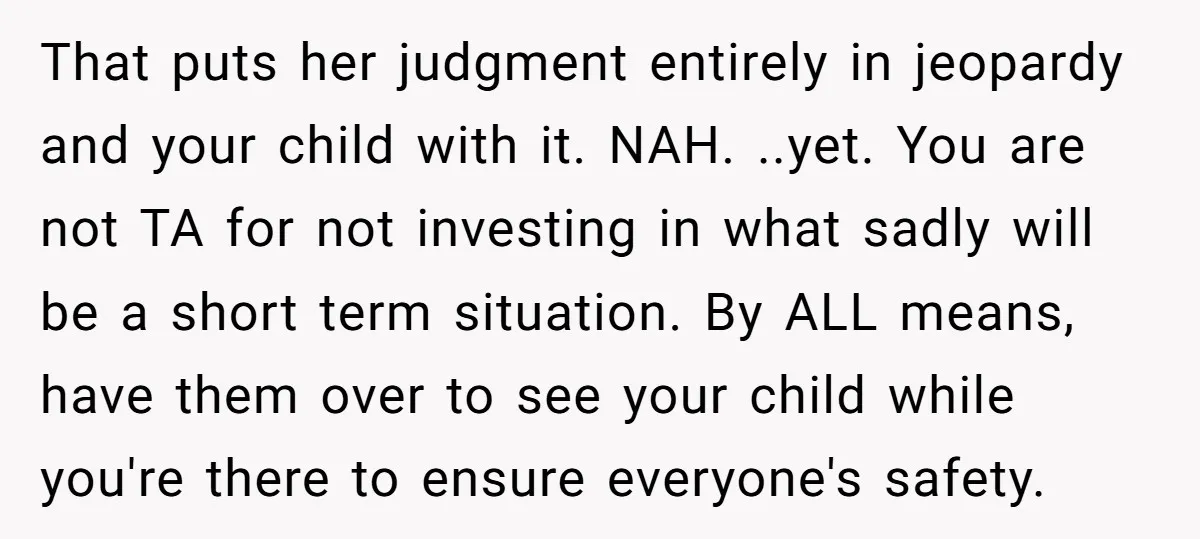 That puts her judgment entirely in jeopardy and your child with it. NAH. ..yet. You are not TA for not investing in what sadly will be a short term situation....