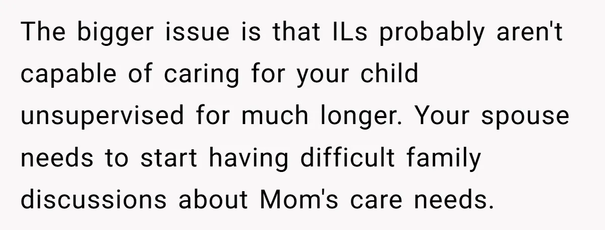 The bigger issue is that ILs probably aren't capable of caring for your child unsupervised for much longer. Your spouse needs to start having difficult family discussions about Mom's care...