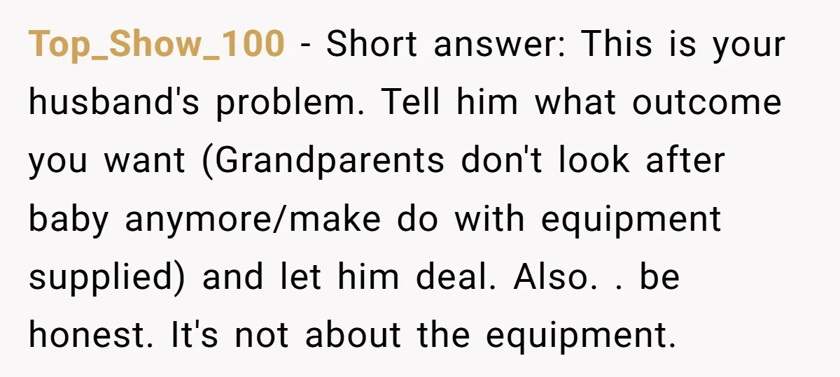 Top_Show_100 − Short answer: This is your husband's problem. Tell him what outcome you want (Grandparents don't look after baby anymore/make do with equipment supplied) and let him deal. Also....