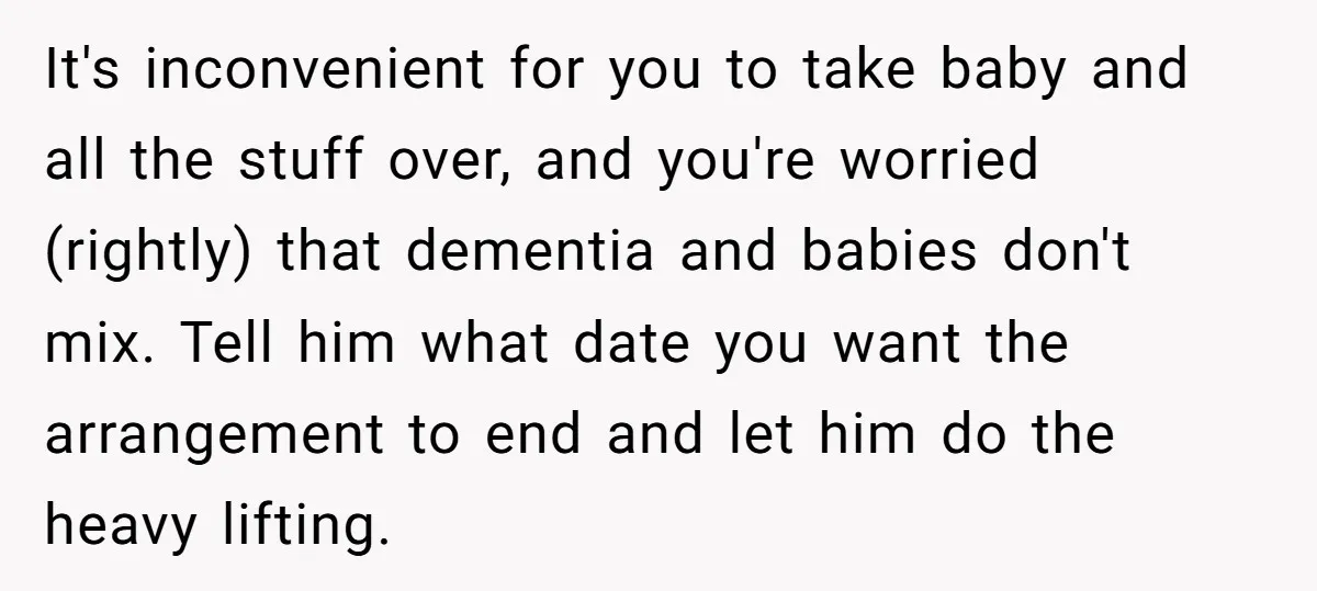 It's inconvenient for you to take baby and all the stuff over, and you're worried (rightly) that dementia and babies don't mix. Tell him what date you want the arrangement...