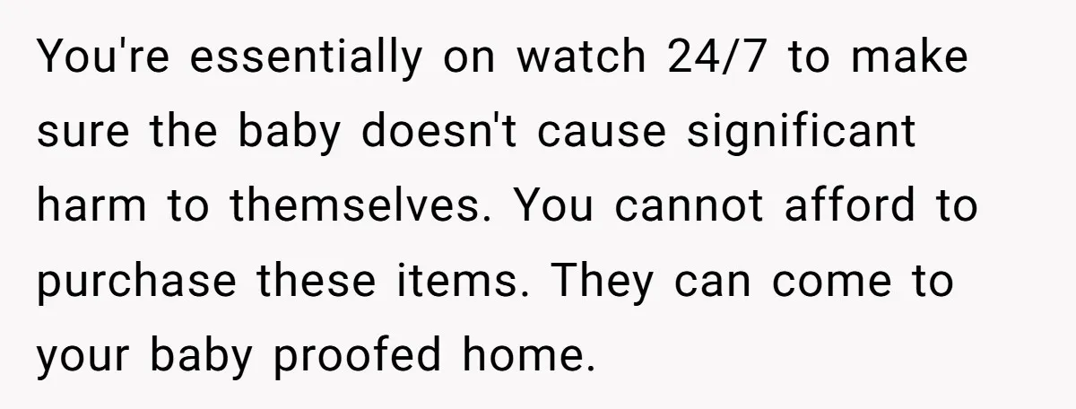 You're essentially on watch 24/7 to make sure the baby doesn't cause significant harm to themselves. You cannot afford to purchase these items. They can come to your baby proofed...