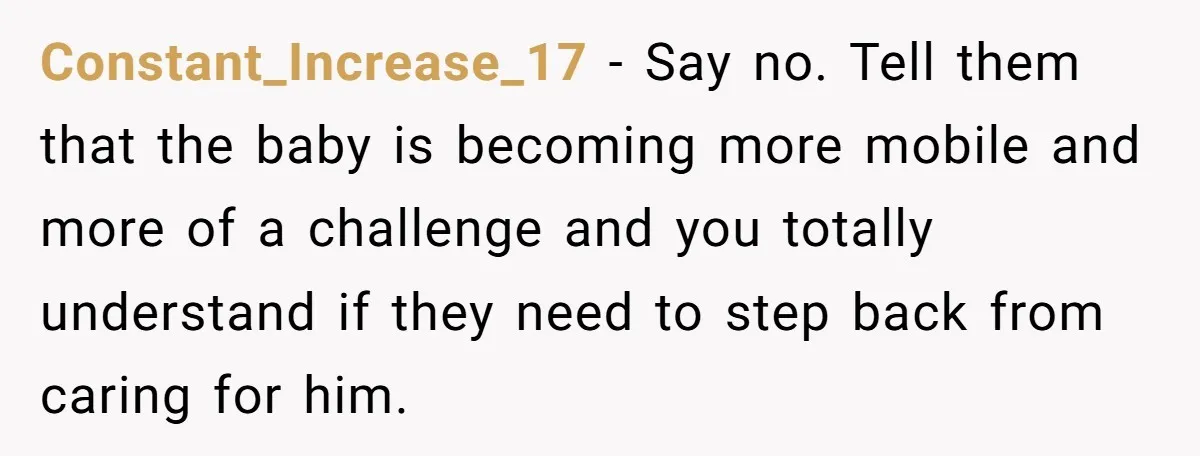 Constant_Increase_17 − Say no. Tell them that the baby is becoming more mobile and more of a challenge and you totally understand if they need to step back from caring...