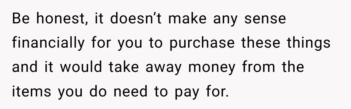 Be honest, it doesn’t make any sense financially for you to purchase these things and it would take away money from the items you do need to pay for.