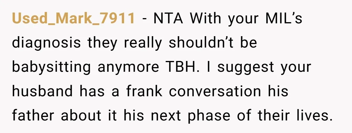 Used_Mark_7911 − NTA With your MIL’s diagnosis they really shouldn’t be babysitting anymore TBH. I suggest your husband has a frank conversation his father about it his next phase of...