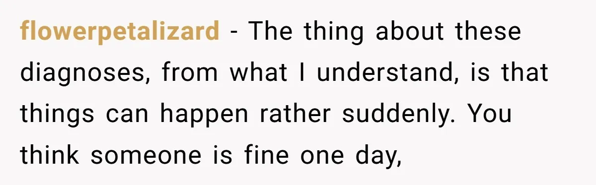 flowerpetalizard − The thing about these diagnoses, from what I understand, is that things can happen rather suddenly. You think someone is fine one day,