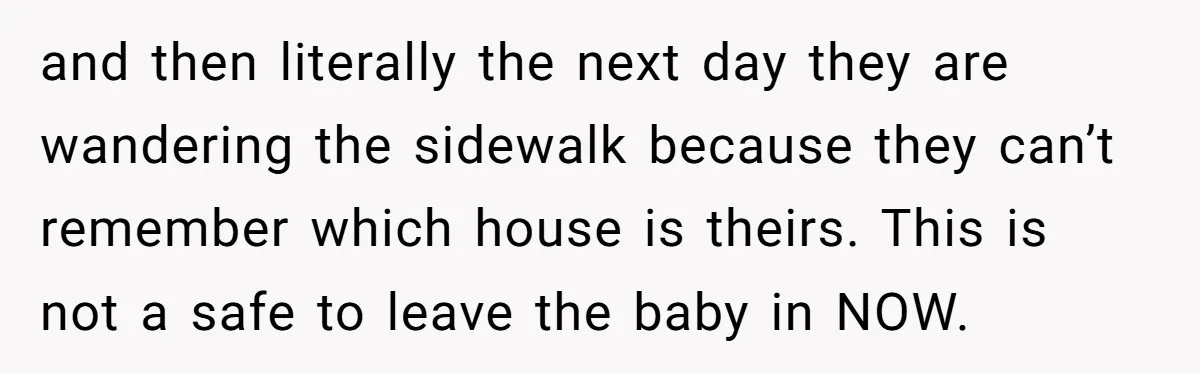 and then literally the next day they are wandering the sidewalk because they can’t remember which house is theirs. This is not a safe to leave the baby in NOW.