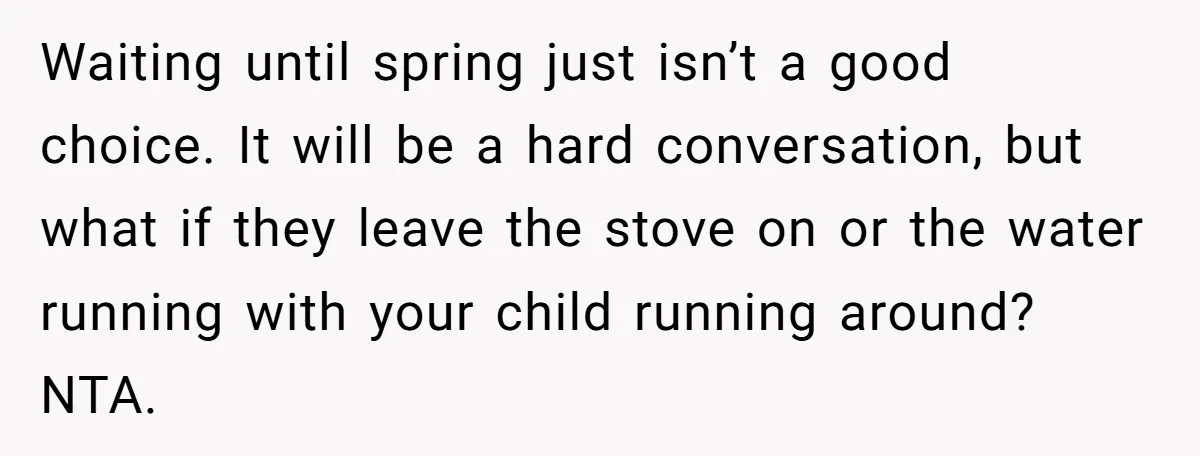 Waiting until spring just isn’t a good choice. It will be a hard conversation, but what if they leave the stove on or the water running with your child running...
