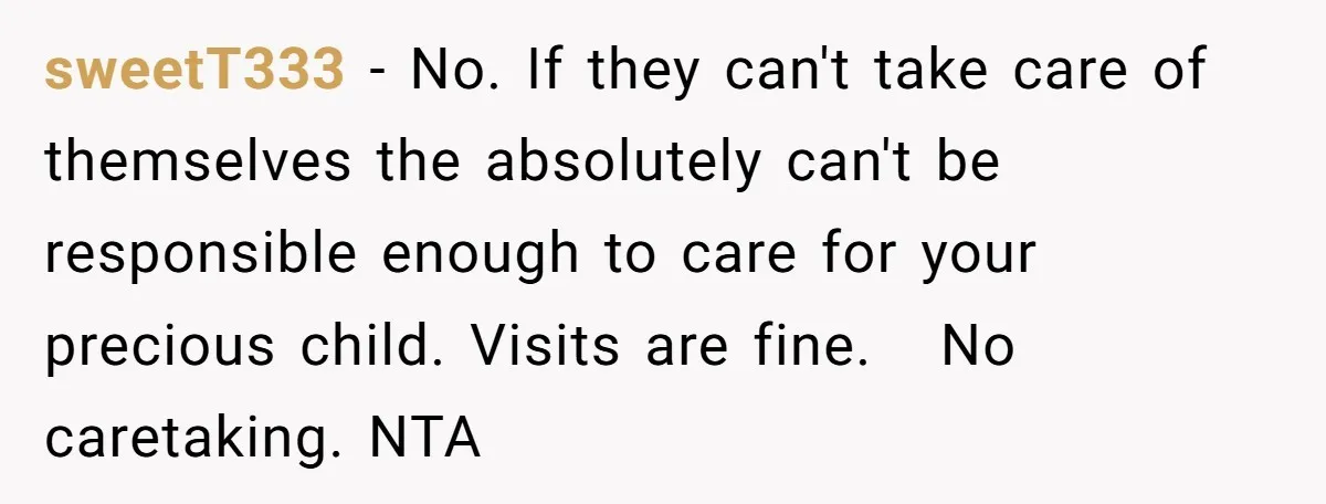 sweetT333 − No. If they can't take care of themselves the absolutely can't be responsible enough to care for your precious child. Visits are fine.   No caretaking. NTA