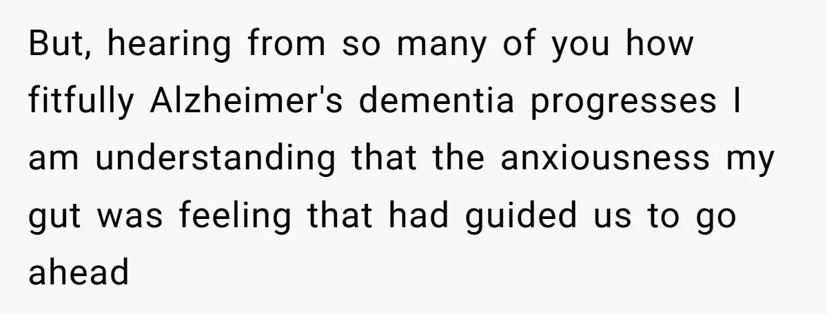 But, hearing from so many of you how fitfully Alzheimer's dementia progresses I am understanding that the anxiousness my gut was feeling that had guided us to go ahead