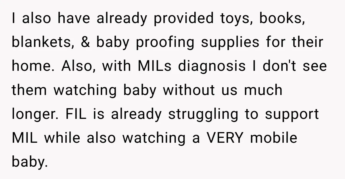 I also have already provided toys, books, blankets, & baby proofing supplies for their home. Also, with MILs diagnosis I don't see them watching baby without us much longer. FIL...