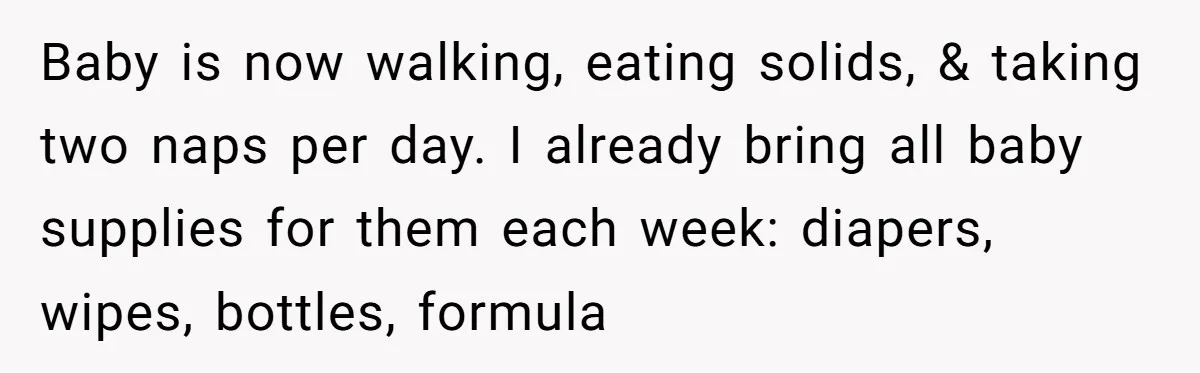 Baby is now walking, eating solids, & taking two naps per day. I already bring all baby supplies for them each week: diapers, wipes, bottles, formula