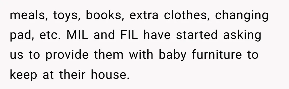 meals, toys, books, extra clothes, changing pad, etc. MIL and FIL have started asking us to provide them with baby furniture to keep at their house.