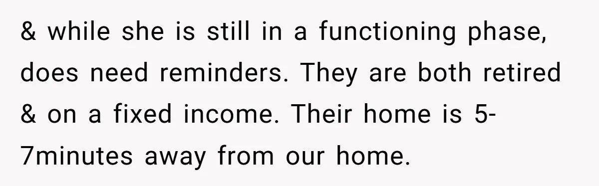 & while she is still in a functioning phase, does need reminders. They are both retired & on a fixed income. Their home is 5-7minutes away from our home.