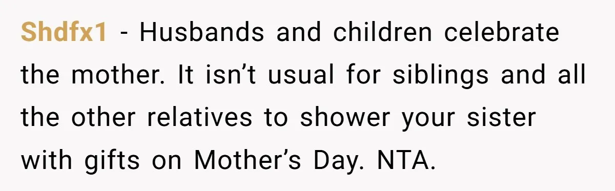 Shdfx1 − Husbands and children celebrate the mother. It isn’t usual for siblings and all the other relatives to shower your sister with gifts on Mother’s Day. NTA.