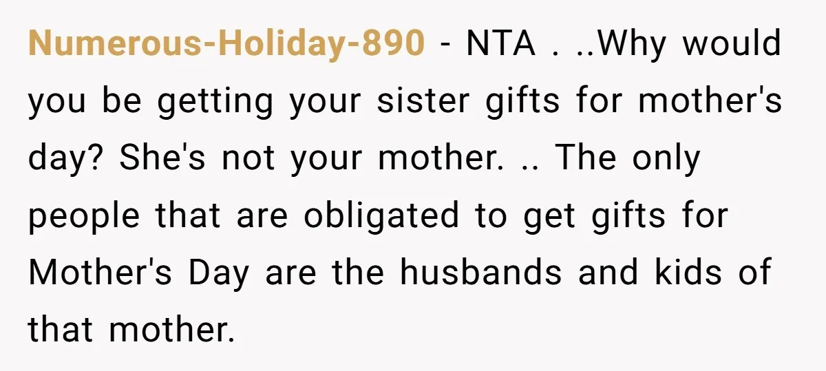 Numerous-Holiday-890 − NTA . ..Why would you be getting your sister gifts for mother's day? She's not your mother. .. The only people that are obligated to get gifts for...