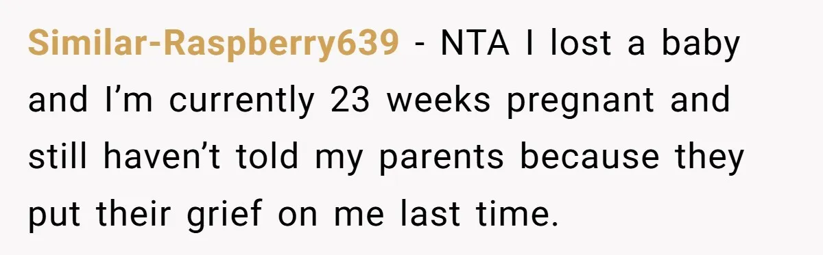 Similar-Raspberry639 − NTA I lost a baby and I’m currently 23 weeks pregnant and still haven’t told my parents because they put their grief on me last time.