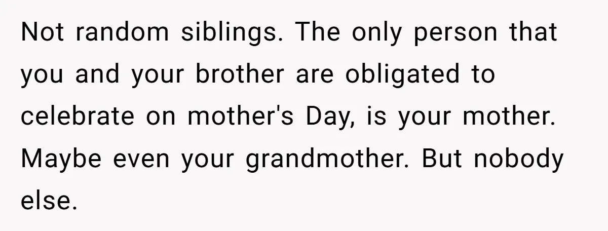 Not random siblings. The only person that you and your brother are obligated to celebrate on mother's Day, is your mother. Maybe even your grandmother. But nobody else.