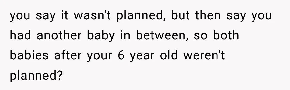 you say it wasn't planned, but then say you had another baby in between, so both babies after your 6 year old weren't planned?