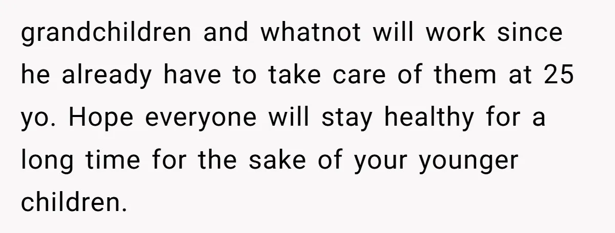 grandchildren and whatnot will work since he already have to take care of them at 25 yo. Hope everyone will stay healthy for a long time for the sake of...