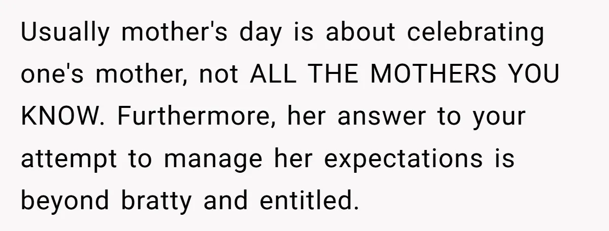 Usually mother's day is about celebrating one's mother, not ALL THE MOTHERS YOU KNOW. Furthermore, her answer to your attempt to manage her expectations is beyond bratty and entitled.