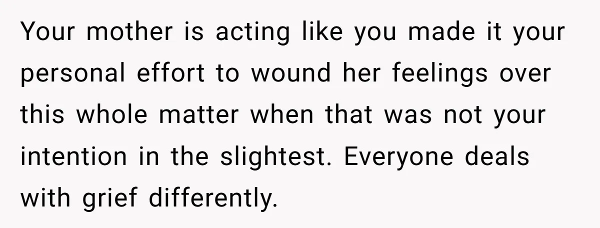 Your mother is acting like you made it your personal effort to wound her feelings over this whole matter when that was not your intention in the slightest. Everyone deals...
