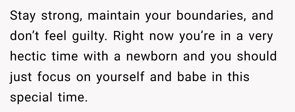 Stay strong, maintain your boundaries, and don’t feel guilty. Right now you’re in a very hectic time with a newborn and you should just focus on yourself and babe in...