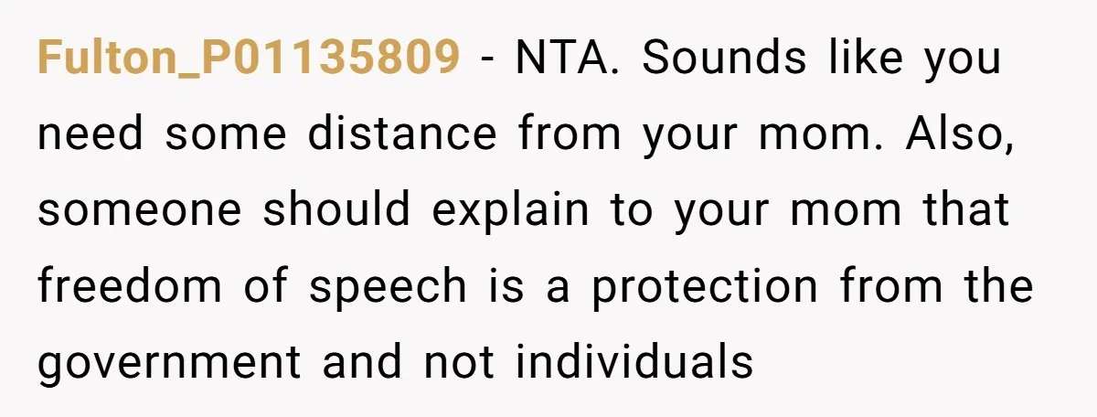 Fulton_P01135809 − NTA. Sounds like you need some distance from your mom. Also, someone should explain to your mom that freedom of speech is a protection from the government and...