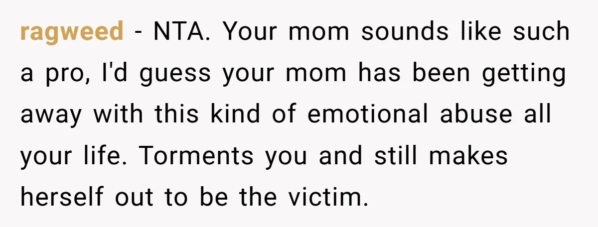 ragweed − NTA. Your mom sounds like such a pro, I'd guess your mom has been getting away with this kind of emotional abuse all your life. Torments you and...
