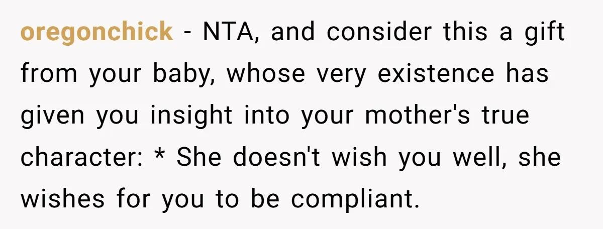 oregonchick − NTA, and consider this a gift from your baby, whose very existence has given you insight into your mother's true character: * She doesn't wish you well, she...