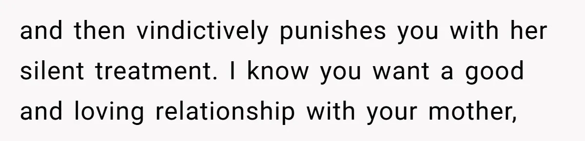 and then vindictively punishes you with her silent treatment. I know you want a good and loving relationship with your mother,