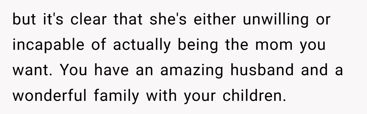 but it's clear that she's either unwilling or incapable of actually being the mom you want. You have an amazing husband and a wonderful family with your children.
