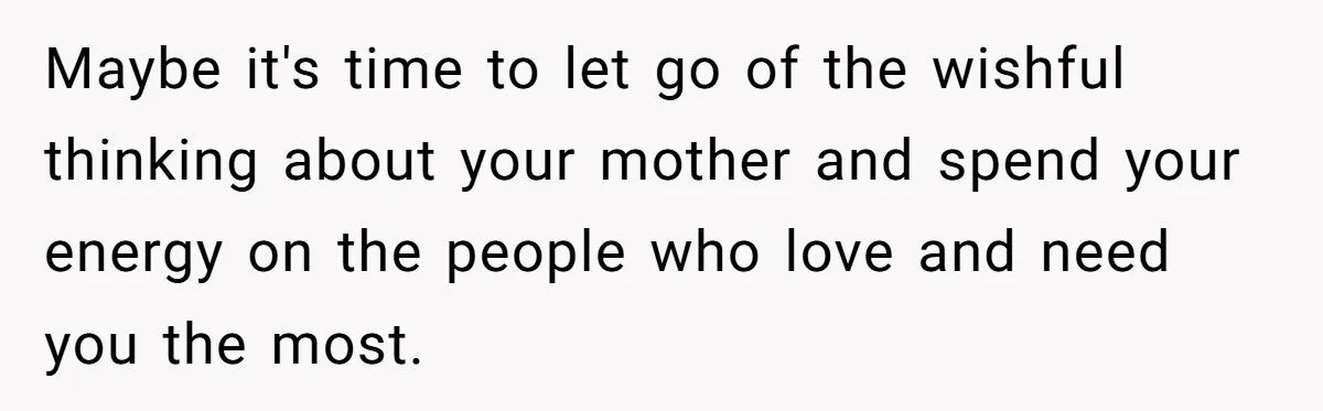 Maybe it's time to let go of the wishful thinking about your mother and spend your energy on the people who love and need you the most.