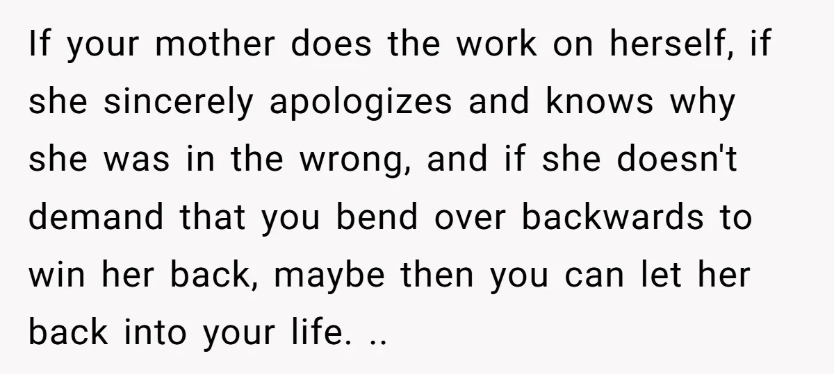 If your mother does the work on herself, if she sincerely apologizes and knows why she was in the wrong, and if she doesn't demand that you bend over backwards...