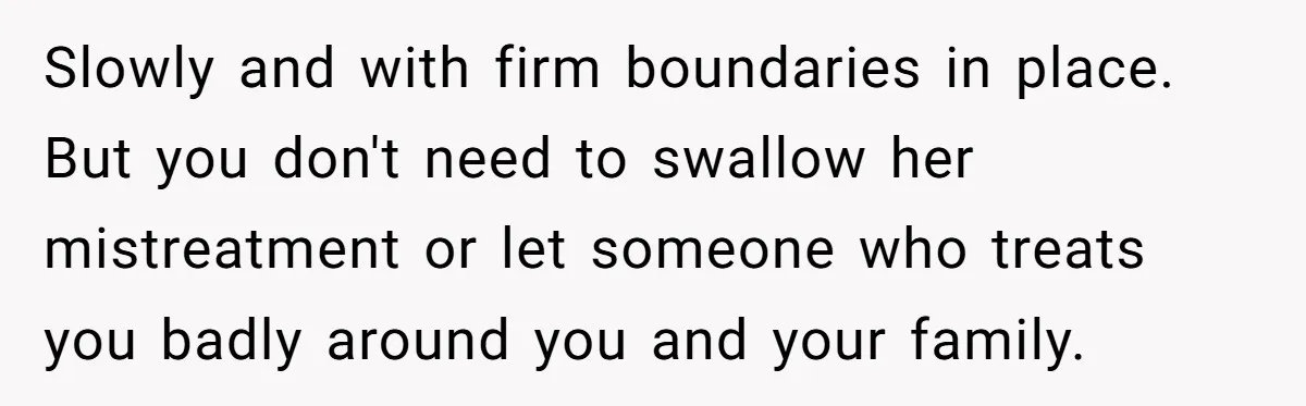 Slowly and with firm boundaries in place. But you don't need to swallow her mistreatment or let someone who treats you badly around you and your family.