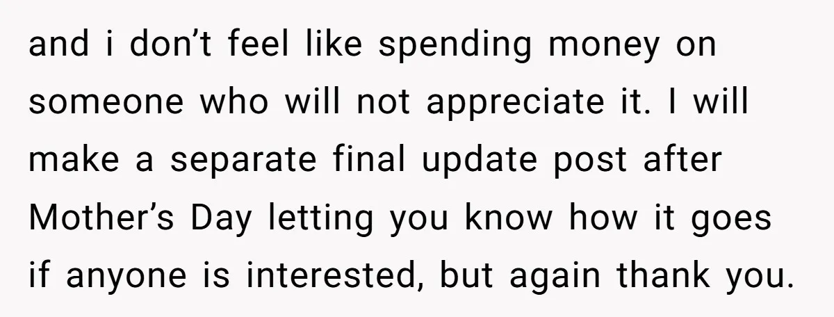and i don’t feel like spending money on someone who will not appreciate it. I will make a separate final update post after Mother’s Day letting you know how it...