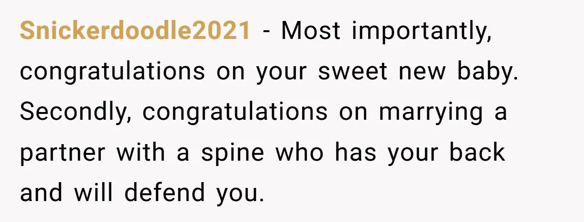 Snickerdoodle2021 − Most importantly, congratulations on your sweet new baby. Secondly, congratulations on marrying a partner with a spine who has your back and will defend you.